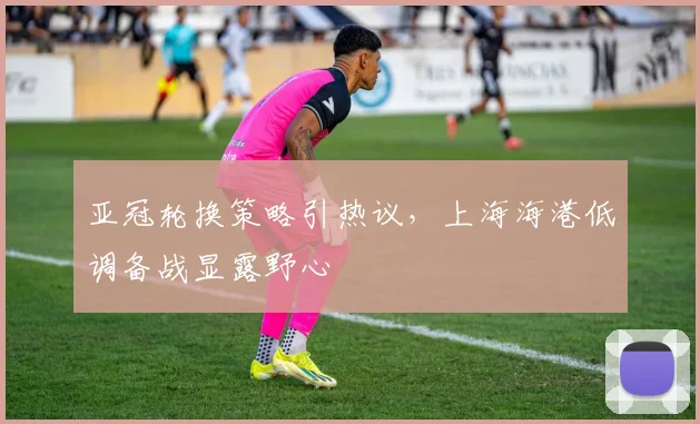 亚冠轮换策略引热议,上海海港低调备战显露野心
