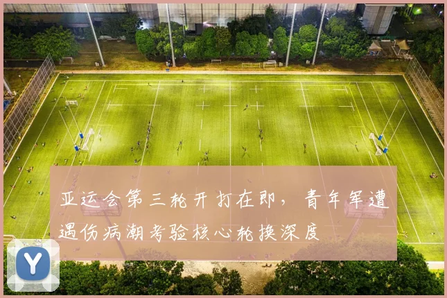 亚运会第三轮开打在即，青年军遭遇伤病潮考验核心轮换深度