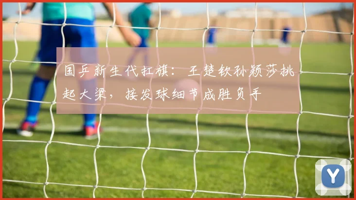 国乒新生代扛旗:王楚钦孙颖莎挑起大梁,接发球细节成胜负手