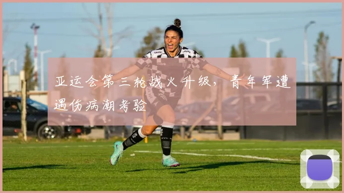 亚运会第三轮战火升级,青年军遭遇伤病潮考验
