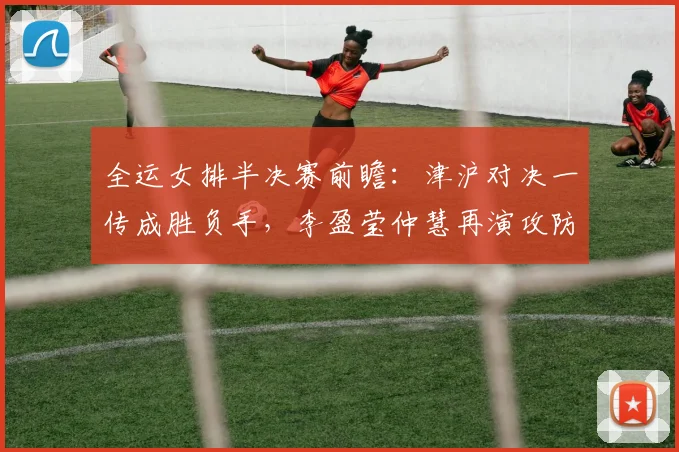 全运女排半决赛前瞻:津沪对决一传成胜负手,李盈莹仲慧再演攻防大戏