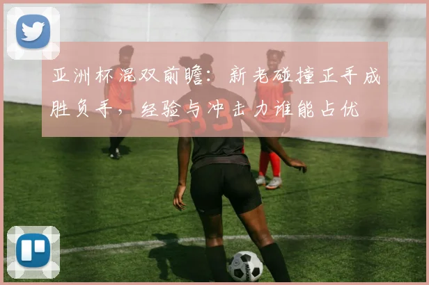 亚洲杯混双前瞻：新老碰撞正手成胜负手，经验与冲击力谁能占优