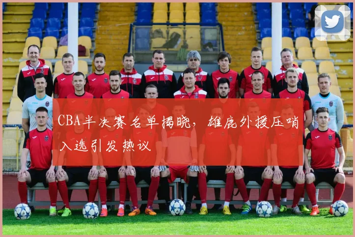 CBA半决赛名单揭晓，雄鹿外援压哨入选引发热议