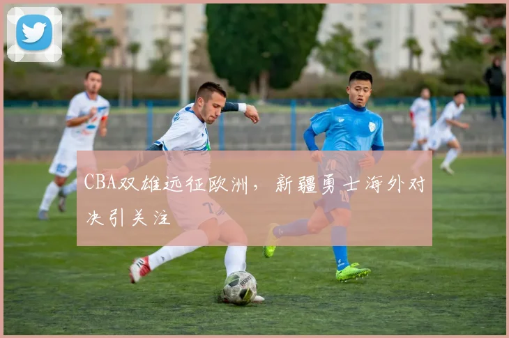 CBA双雄远征欧洲，新疆勇士海外对决引关注