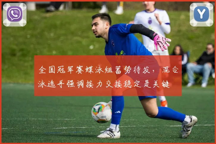 全国冠军赛蝶泳组蓄势待发，混合泳选手强调接力交接稳定是关键