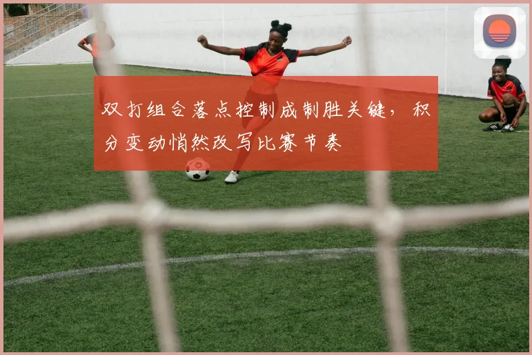 双打组合落点控制成制胜关键,积分变动悄然改写比赛节奏