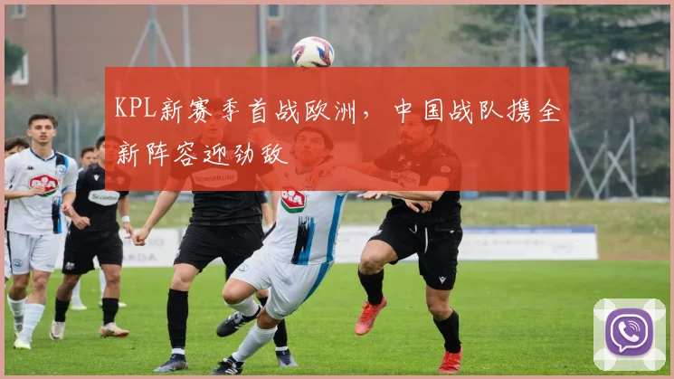 KPL新赛季首战欧洲,中国战队携全新阵容迎劲敌
