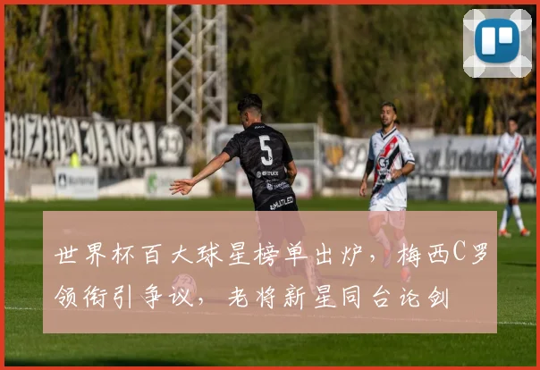世界杯百大球星榜单出炉，梅西C罗领衔引争议，老将新星同台论剑