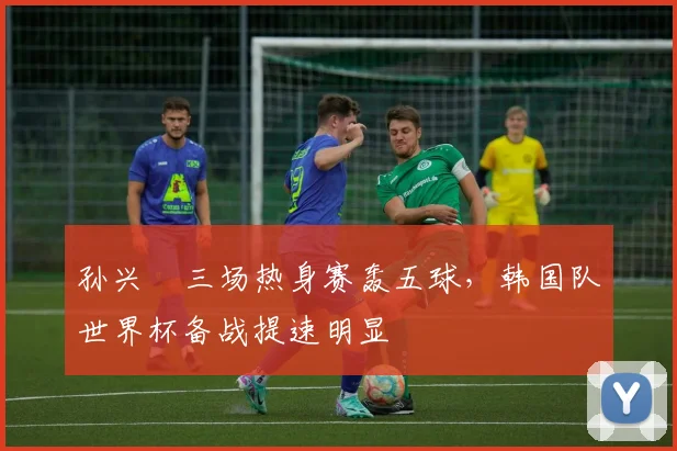 孙兴慜三场热身赛轰五球，韩国队世界杯备战提速明显