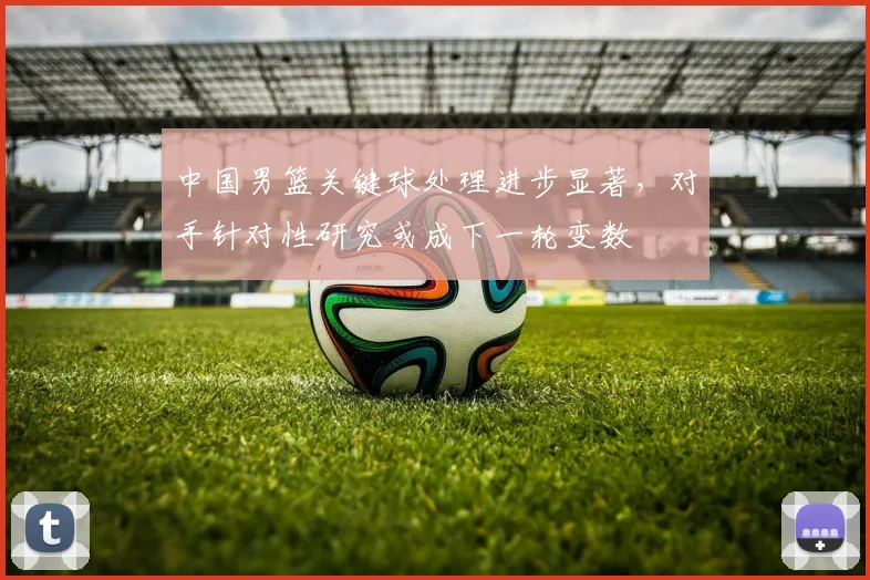 中国男篮关键球处理进步显著,对手针对性研究或成下一轮变数