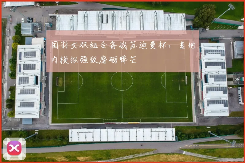 国羽女双组合备战苏迪曼杯,基地内模拟强敌磨砺锋芒