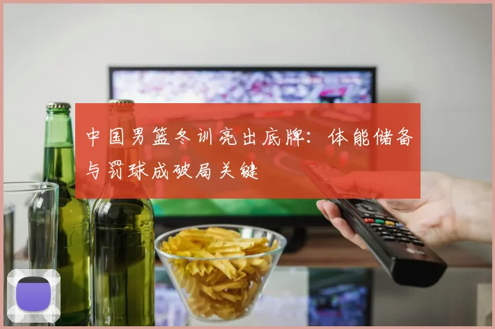 中国男篮冬训亮出底牌:体能储备与罚球成破局关键