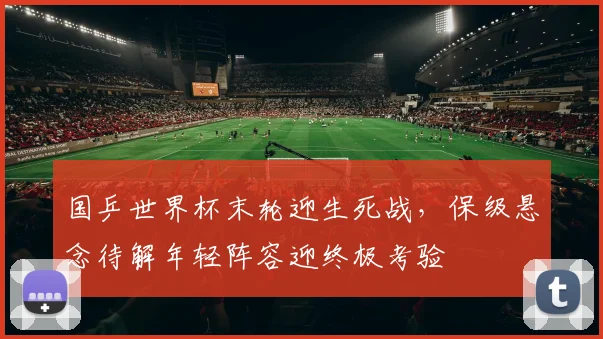 国乒世界杯末轮迎生死战,保级悬念待解年轻阵容迎终极考验