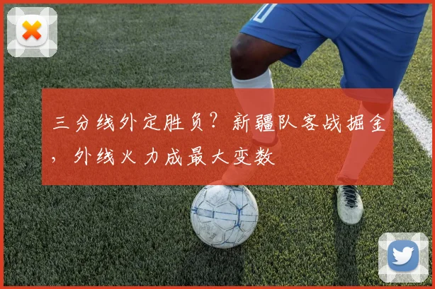 三分线外定胜负?新疆队客战掘金,外线火力成最大变数