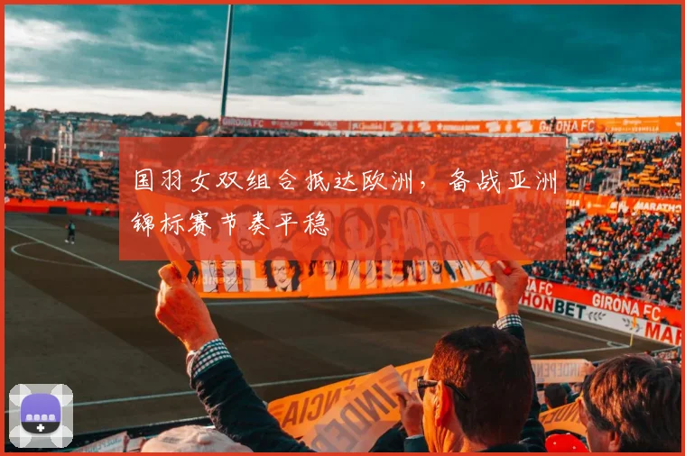 国羽女双组合抵达欧洲，备战亚洲锦标赛节奏平稳