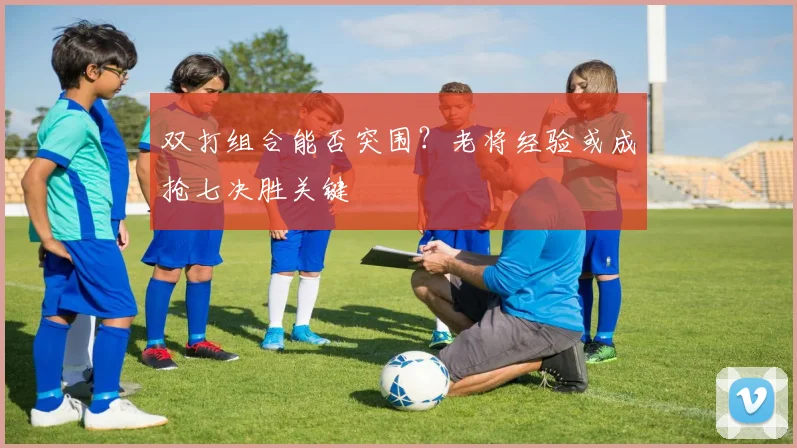 双打组合能否突围?老将经验或成抢七决胜关键
