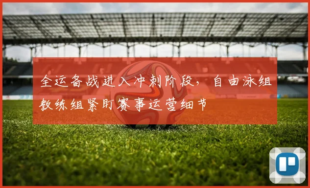 全运备战进入冲刺阶段,自由泳组教练组紧盯赛事运营细节