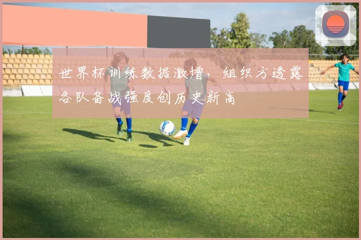 世界杯训练数据激增，组织方透露各队备战强度创历史新高
