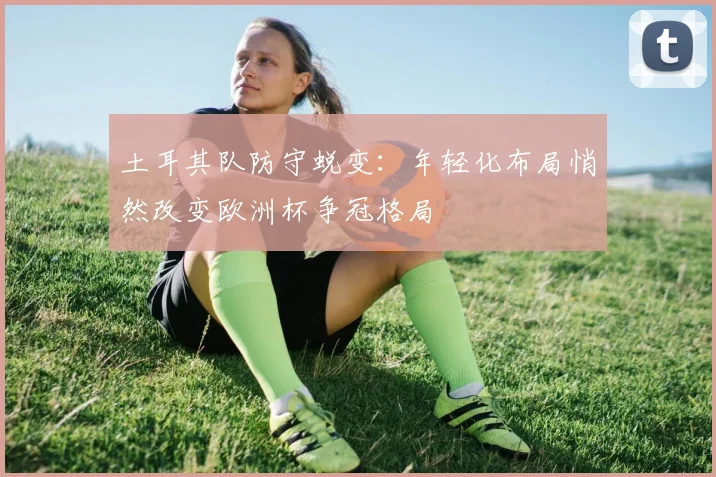 土耳其队防守蜕变:年轻化布局悄然改变欧洲杯争冠格局