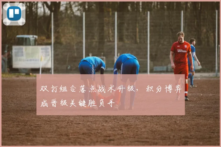 双打组合落点战术升级,积分博弈成晋级关键胜负手