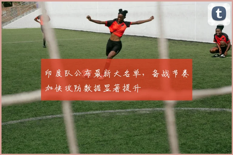 印度队公布最新大名单,备战节奏加快攻防数据显著提升