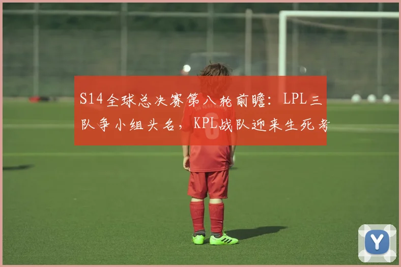 S14全球总决赛第八轮前瞻：LPL三队争小组头名，KPL战队迎来生死考验