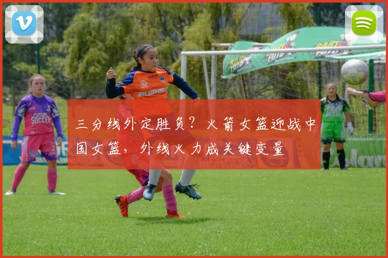 三分线外定胜负？火箭女篮迎战中国女篮，外线火力成关键变量