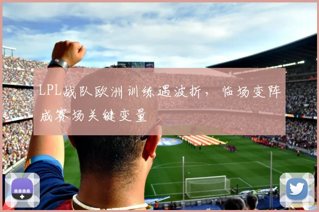 LPL战队欧洲训练遇波折,临场变阵成赛场关键变量