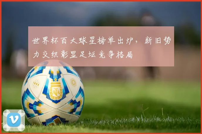世界杯百大球星榜单出炉,新旧势力交织彰显足坛竞争格局