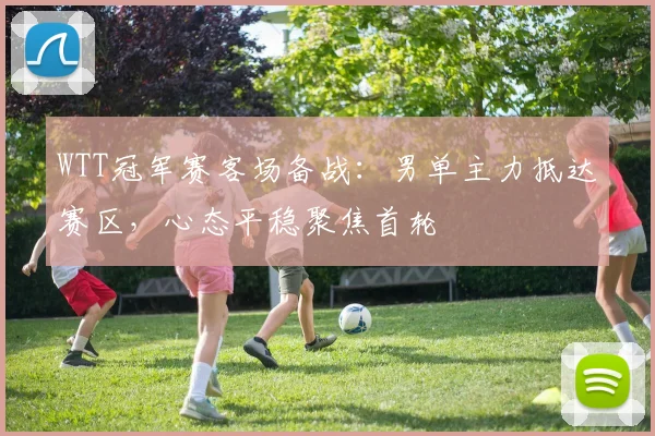 WTT冠军赛客场备战：男单主力抵达赛区，心态平稳聚焦首轮