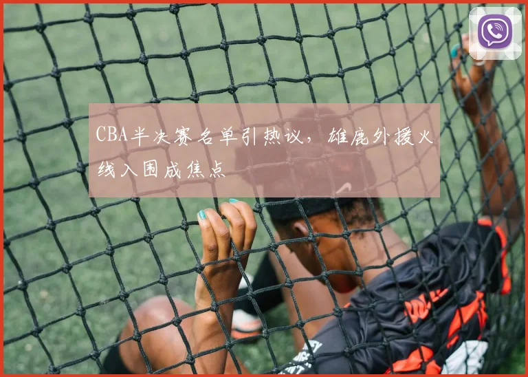 CBA半决赛名单引热议,雄鹿外援火线入围成焦点