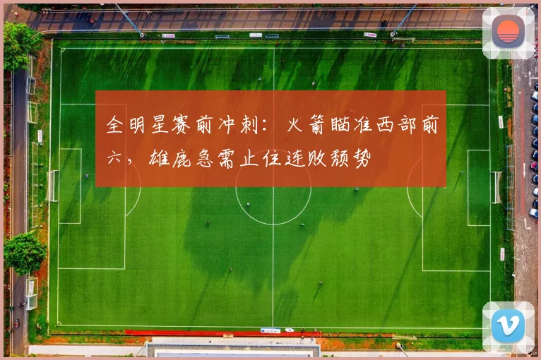 全明星赛前冲刺：火箭瞄准西部前六，雄鹿急需止住连败颓势