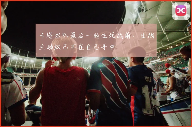 卡塔尔队最后一轮生死战前，出线主动权已不在自己手中