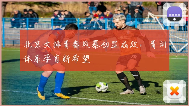 北京女排青春风暴初显成效,青训体系孕育新希望