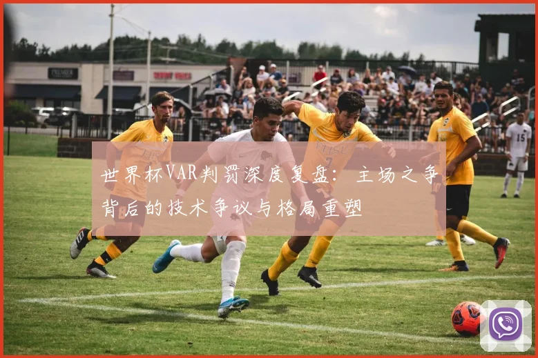 世界杯VAR判罚深度复盘：主场之争背后的技术争议与格局重塑