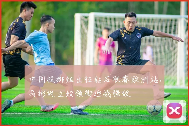 中国投掷组出征钻石联赛欧洲站，冯彬巩立姣领衔迎战强敌