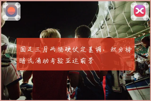 国足三月两场硬仗定基调,积分榜暗流涌动考验亚运前景