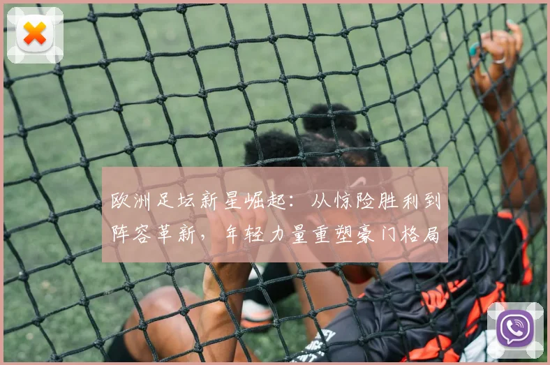 欧洲足坛新星崛起：从惊险胜利到阵容革新，年轻力量重塑豪门格局