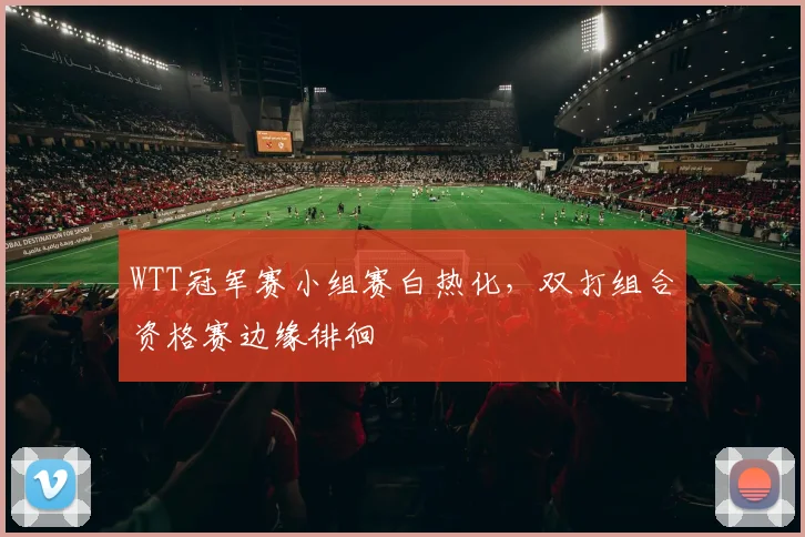 WTT冠军赛小组赛白热化，双打组合资格赛边缘徘徊
