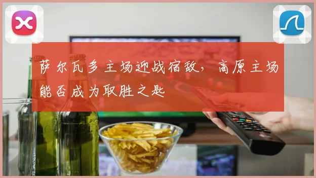 萨尔瓦多主场迎战宿敌，高原主场能否成为取胜之匙