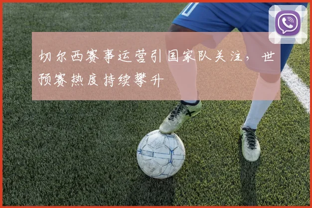 切尔西赛事运营引国家队关注,世预赛热度持续攀升